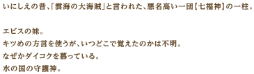いにしえの昔、「雲海の大海賊」と言われた、悪名高い一団【七福神】の一柱。エビスの妹。キツめの方言を使うが、いつどこで覚えたのかは不明。なぜかダイコクを慕っている。水の国の守護神。