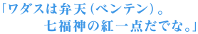 「ワダスは弁天（ベンテン）。七福神の紅一点だでな。」