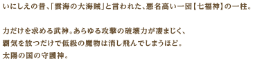 いにしえの昔、「雲海の大海賊」と言われた、悪名高い一団【七福神】の一柱。力だけを求める武神。あらゆる攻撃の破壊力が凄まじく、覇気を放つだけで低級の魔物は消し飛んでしまうほど。太陽の国の守護神。