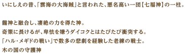 いにしえの昔、「雲海の大海賊」と言われた、悪名高い一団【七福神】の一柱。龍神と融合し、凄絶の力を得た神。奇策に長けるが、卑怯を嫌うダイコクとはたびたび衝突する。「ハル・メギドの戦い」で数多の悲劇を経験した老練の戦士。木の国の守護神。