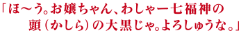 「ほ～う。お嬢ちゃん、わしゃー七福神の頭（かしら）の大黒じゃ。よろしゅうな。」