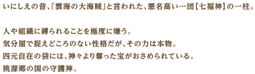 いにしえの昔、「雲海の大海賊」と言われた、悪名高い一団【七福神】の一柱。人や組織に縛られることを極度に嫌う。気分屋で捉えどころのない性格だが、その力は本物。四元自在の袋には、神々より奪った宝がおさめられている。桃源郷の国の守護神。