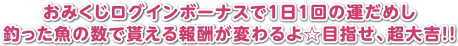 おみくじログインボーナスで1日1回の運だめし 釣った魚の数で貰える報酬が変わるよ☆目指せ、超大吉!!