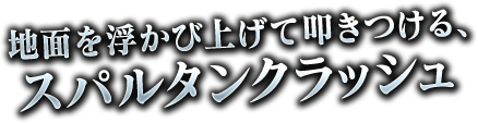 地面を浮かび上げて叩きつける、スパルタンクラッシュ