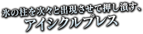 氷の柱を次々と出現させて押しつぶす、アイシクルプレス