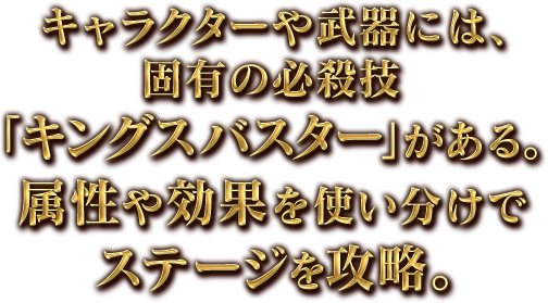 キャラクターや武器には、固有の必殺技「キングスバスター」がある。属性や効果を使い分けでステージを攻略。