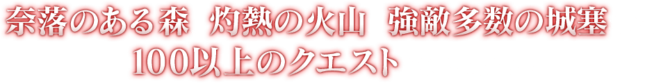 奈落のある森、灼熱の火山、強敵多数の城塞など、100以上のクエストが待ち受ける！