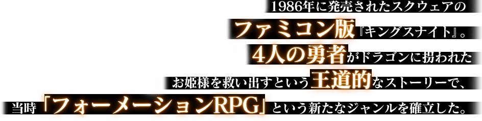 1986年に発売されたスクウェアのファミコン版『キングスナイト』。4人の勇者がドラゴンに拐われたお姫様を救い出すという王道的なストーリーで、当時「フォーメーションRPG」という新たなジャンルを確立した。