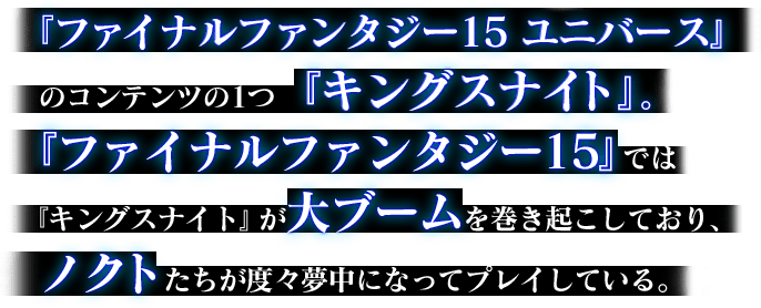 『FINAL FANTASY XV UNIVERSE/ファイナルファンタジー15 ユニバース』のコンテンツの1つ『キングスナイト』。『ファイナルファンタジー15』では『キングスナイト』が大ブームを巻き起こしており、ノクトたちが度々夢中になってプレイしている。