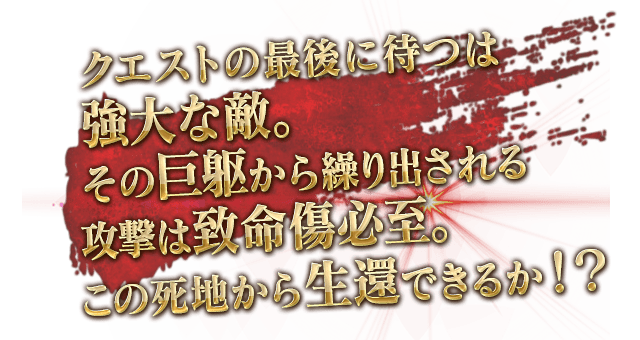 クエストの最後に待つは強大な敵。その巨躯から繰り出される攻撃は致命傷必至。この死地から生還できるか！？