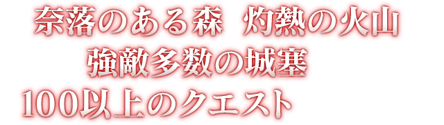 奈落のある森、灼熱の火山、強敵多数の城塞など、100以上のクエストが待ち受ける！