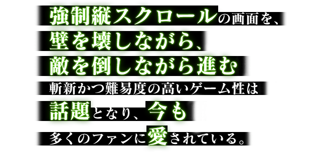 強制縦スクロールの画面を、壁を壊しながら、敵を倒しながら進む斬新かつ難易度の高いゲーム性は話題となり、今も多くのファンに愛されている。