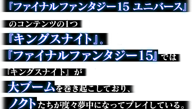 『ファイナルファンタジー15 ユニバース』のコンテンツの1つ『キングスナイト』。『ファイナルファンタジー15』では『キングスナイト』が大ブームを巻き起こしており、ノクトたちが度々夢中になってプレイしている。