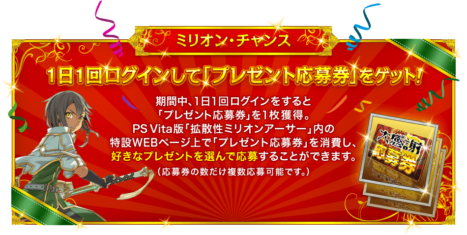 ミリオン・チャンス 『１日１回ログインして「プレゼント応募券」をゲット！』 期間中、１日１回ログインをすると「プレゼント応募券」を１枚獲得。PS Vita版「拡散性ミリオンアーサー」内の特設WEBページ上で「プレゼント応募券」を消費し、好きなプレゼントを選んで応募することができます。（応募券の数だけ複数応募可能です。）