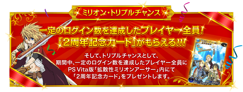 ミリオン・トリプルチャンス 『一定のログイン数を達成したプレイヤー全員!「2周年記念カード」がもらえる!!!』 そして、トリプルチャンスとして、期間中、一定のログイン数を達成したプレイヤー全員にPS Vita版「拡散性ミリオンアーサー」内にて「2周年記念カード」をプレゼントします。