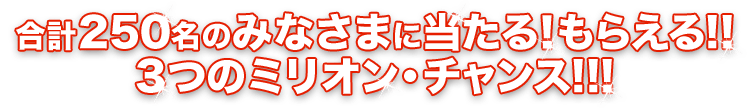 合計250名のみなさまに当たる！もらえる!! ３つのミリオン・チャンス!!!