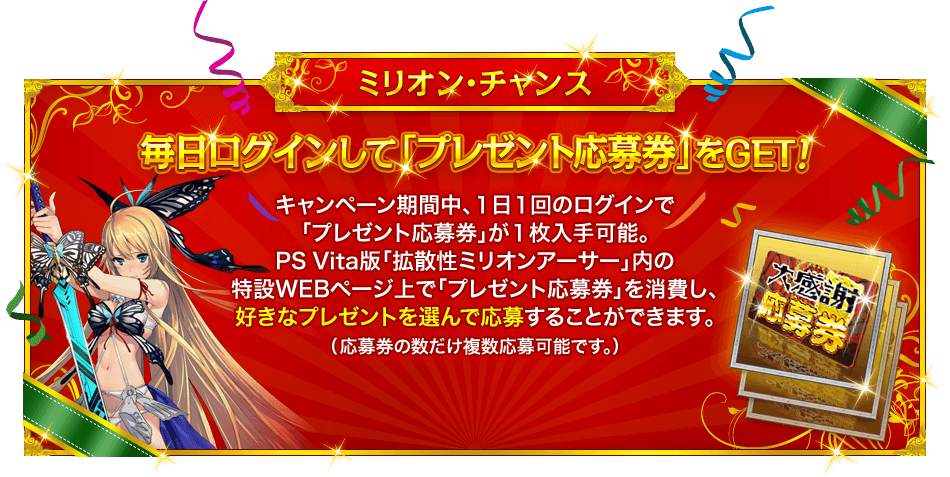 ミリオン・チャンス『毎日ログインして「プレゼント応募券」をGET！』キャンペーン期間中、１日１回のログインで「プレゼント応募券」が１枚入手可能。PS Vita版「拡散性ミリオンアーサー」内の特設WEBページ上で「プレゼント応募券」を消費し、好きなプレゼントを選んで応募することができます。（応募券の数だけ複数応募可能です。） 