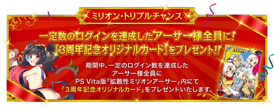 ミリオン・トリプルチャンス 『一定数のログインを達成したアーサー様全員に！「３周年記念オリジナルカード」をプレゼント！！』 期間中、一定のログイン数を達成したアーサー様全員にPS Vita版「拡散性ミリオンアーサー」内にて「３周年記念オリジナルカード」をプレゼントいたします。