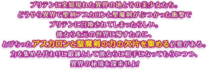 ブリテンに突如現れた異界の地とその美少女たち。どうやら異界で聖剣アスカロンと聖魔剣がぶつかった衝撃でブリテンに召喚されてしまったらしい。彼女らを元の世界に帰すために、とびちったアスカロンと聖魔剣の力の欠片を集める必要がある。力を集める代わりに鍛錬として彼女らに相手になってもらいつつ、異界の秘境を探索せよ！