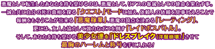 悪魔として転生したあなたを待ち受けるのは、悪魔として、リアスの眷属としての使命を果たす事。一誠と共に自分の死の真相を探る「クエスト」モードに加え、依頼人の依頼を見事叶えることで報酬をもらうことが出来る「悪魔稼業」、悪魔の頂点を決める「レーティング」、更には、友人と協力して強力なボスを倒す「レイドボスバトル」。そして、あなたを待ち受ける美少女達を「ドレスブレイク（洋服崩壊）」させて最胸のハーレムと称号を手に入れろ！