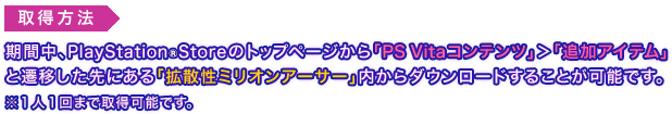 取得方法：期間中、PlayStation Storeのトップページから「PS Vitaコンテンツ」＞「追加アイテム」と遷移した先にある「拡散性ミリオンアーサー」内からダウンロードすることが可能です。※１人１回まで取得可能です。