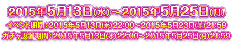 2015年5月13日（水）～2015年5月25日（月） ／ イベント期間：2015年5月13日（水）22：00～2015年5月23日（土）21：59 ／ ガチャ設置期間：2015年5月13日（水）22：00～2015年5月25日（月）21：59