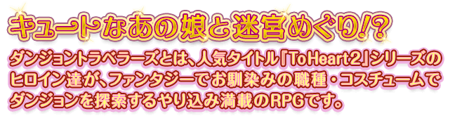 キュートなあの娘と迷宮めぐり!? ダンジョントラベラーズとは、人気タイトル『ToHeart2』シリーズのヒロイン達が、ファンタジーでお馴染みの職種・コスチュームでダンジョンを探索するやり込み満載のRPGです。