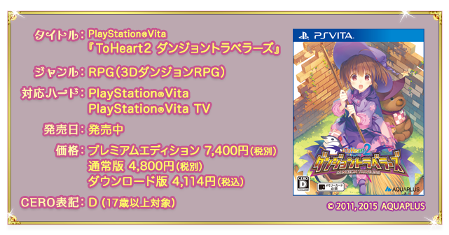 タイトル：PlayStation®Vita『ToHeart2 ダンジョントラベラーズ』 ／ ジャンル：RPG（3DダンジョンRPG） ／ 対応ハード：PlayStation®Vita, PlayStation®Vita TV ／ 発売日：発売中 ／ 価格：プレミアムエディション 7,400円（税別） 通常版 4,800円（税別） ダウンロード版 4,114円（税込） ／ CERO表記：D（17歳以上対象） ／ (c) 2011，2015 AQUAPLUS