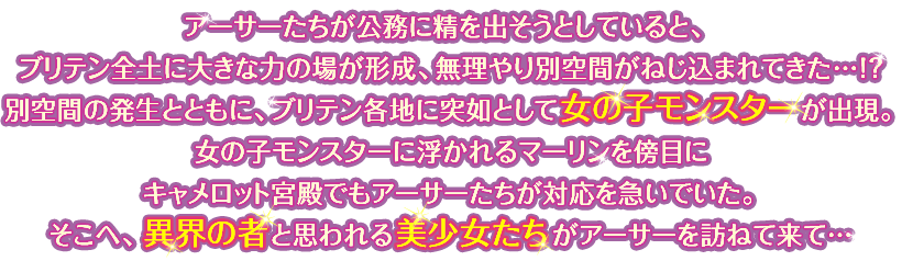 アーサーたちが公務に精を出そうとしていると、ブリテン全土に大きな力の場が形成、無理やり別空間がねじ込まれてきた…!? 別空間の発生とともに、ブリテン各地に突如として女の子モンスターが出現。女の子モンスターに浮かれるマーリンを傍目にキャメロット宮殿でもアーサーたちが対応を急いでいた。そこへ、異界の者と思われる美少女たちがアーサーを訪ねて来て…