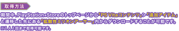 取得方法：期間中、PlayStationStoreのトップページから「PS Vitaコンテンツ」＞「追加アイテム」と遷移した先にある「拡散性ミリオンアーサー」内からダウンロードすることが可能です。※１人１回まで取得可能です。