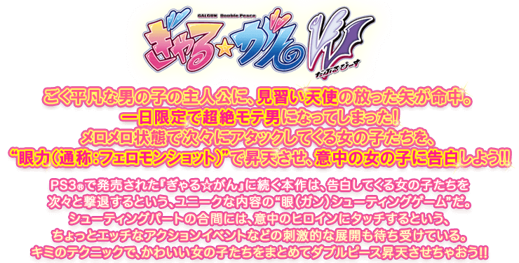 ぎゃる☆がん だぶるぴーす：ごく平凡な男の子の主人公に、見習い天使の放った矢が命中。一日限定で超絶モテ男になってしまった！メロメロ状態で次々にアタックしてくる女の子たちを、"眼力（通称：フェロモンショット）"で昇天させ、意中の女の子に告白しよう!!　PS3®で発売された『ぎゃる☆がん』に続く本作は、告白してくる女の子たちを次々と撃退するという、ユニークな内容の"眼（ガン）シューティングゲーム"だ。シューティングパートの合間には、意中のヒロインにタッチするという、ちょっとエッチなアクションイベントなどの刺激的な展開も待ち受けている。キミのテクニックで、かわいい女の子たちをまとめてダブルピース昇天させちゃおう!!