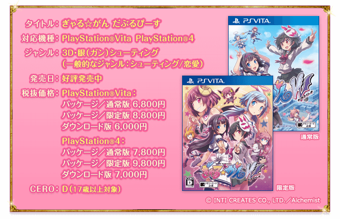 タイトル：ぎゃる☆がん だぶるぴーす　対応機種：PlayStation®Vita PlayStation®4　ジャンル：3D・眼（ガン）シューティング
（一般的なジャンル ： シューティング/恋愛）　発売日：好評発売中　価格：PlayStation®Vita：パッケージ／通常版 6,800円、パッケージ／限定版 8,800円、ダウンロード版 6,000円　PlayStation®4：パッケージ／通常版 7,800円、パッケージ／限定版 9,800円、ダウンロード版 7,000円　CERO：D（17歳以上対象）　© INTI CREATES CO., LTD.／Alchemist