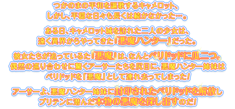 つかのまの平和を謳歌するキャメロット、しかし、平穏な日々も長くは続かなかった…。ある日、キャメロット城を訪れた二人の少女は、遠く異界からやってきた「悪魔ハンター」だった。彼女たちが追っている「悪魔」は、なんとペリドッドに瓜二つ。偶然の巡り合わせに驚くアーサーたちを尻目に、悪魔ハンター姉妹はペリドッドを「悪魔」として連れ去ってしまった！アーサーよ、悪魔ハンター姉妹に封印されたペリドッドを解放しブリテンに潜んだ本物の悪魔を探し出すのだ！