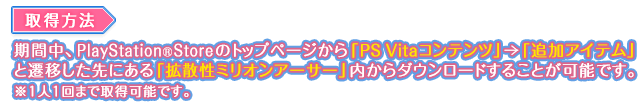 取得方法：期間中、PlayStation®StoreStoreのトップページから「PS Vitaコンテンツ」→「追加アイテム」と遷移した先にある「拡散性ミリオンアーサー」内からダウンロードすることが可能です。※１人１回まで取得可能です。