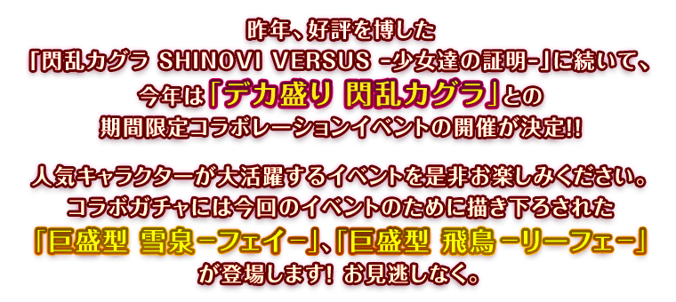 昨年、好評を博した『閃乱カグラ SHINOVI VERSUS –少女達の証明-』に続いて、今年は『デカ盛り 閃乱カグラ』との期間限定コラボレーションイベントの開催が決定!! 人気キャラクターが大活躍するイベントを是非お楽しみください。コラボガチャには今回のイベントのために描き下ろされた『巨盛型　雪泉-フェイ-』、『巨盛型　飛鳥-リーフェ-』が登場します！お見逃しなく。