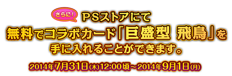 さらに、PSストアにて無料でコラボカード「巨盛型 飛鳥」を手に入れることができます。 2014年7月31日（木）12:00頃～2014年9月1日（月）