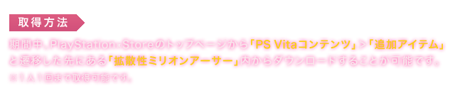 取得方法：期間中、PlayStationStoreのトップページから「PS Vitaコンテンツ」＞「追加アイテム」と遷移した先にある「拡散性ミリオンアーサー」内からダウンロードすることが可能です。※１人１回まで取得可能です。