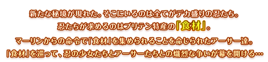 新たな秘境が現れた。そこにいるのは全てがデカ盛りの忍たち。忍たちが求めるのはブリテン特産の「食材」。マーリンからの命令で「食材」を集められることを命じられたアーサー達。「食材」を巡って、忍の少女たちとアーサーたちとの熾烈な争いが幕を開ける…