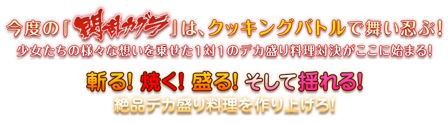 今度『 閃乱カグラ』は、クッキングバトルで舞い忍ぶ！少女たちの様々な想いを乗せた１対１のデカ盛り料理対決がここに始まる！斬る！焼く！盛る！そして揺れる！絶品デカ盛り料理を作り上げろ！