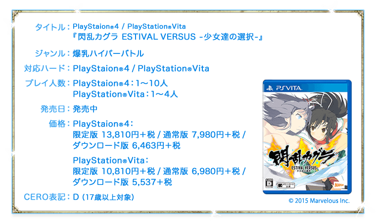 タイトル：PlayStaion®4 / PlayStation®Vita『閃乱カグラ ESTIVAL VERSUS -少女達の選択-』　ジャンル：爆乳ハイパーバトル　対応ハード：PlayStaion®4 / PlayStation®Vita　プレイ人数：PlayStaion®4：1〜10人 / PlayStation®Vita：1〜4人　発売日：発売中　価格：＜PlayStaion®4＞限定版 13,810円＋税 / 通常版 7,980円＋税 / ダウンロード版 6,463円＋税 ＜PlayStation®Vita＞限定版 10,810円＋税 / 通常版 6,980円＋税 / ダウンロード版 5,537＋税　CERO表記：D（17歳以上対象）　©2015 Marvelous Inc.