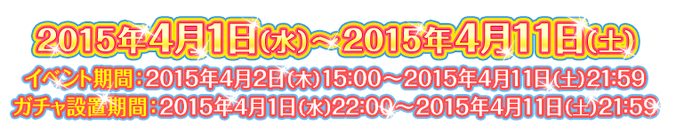 【2015年4月1日（水）～2015年4月11日（土）】イベント期間：2015年4月2日（木）15：00～2015年4月11日（土）21：59　ガチャ設置期間：2015年4月1日（水）22：00～2015年4月11日（土）21：59