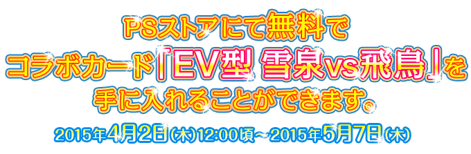 PSストアにて無料でコラボカード「EV型 雪泉vs飛鳥」を手に入れることができます。 2015年4月2日（木）12：00頃～2015年5月7日（木）