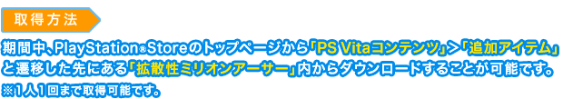 取得方法：期間中、PlayStation®Storeのトップページから「PS Vitaコンテンツ」＞「追加アイテム」と遷移した先にある「拡散性ミリオンアーサー」内からダウンロードすることが可能です。※１人１回まで取得可能です。