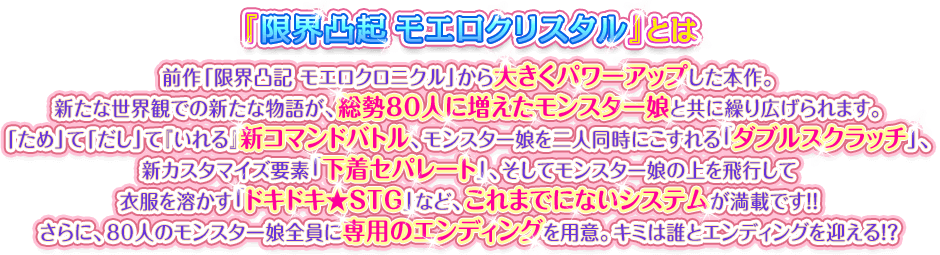 『限界凸起 モエロクリスタル』とは　前作「限界凸記 モエロクロニクル」から大きくパワーアップした本作。新たな世界観での新たな物語が、総勢80人に増えたモンスター娘と共に繰り広げられます。「ため」て「だし」て『いれる』新コマンドバトル、モンスター娘を二人同時にこすれる「ダブルスクラッチ」、新カスタマイズ要素「下着セパレート」、そしてモンスター娘の上を飛行して衣服を溶かす「ドキドキ★STG」など、これまでにないシステムが満載です！！さらに、80人のモンスター娘全員に専用のエンディングを用意。キミは誰とエンディングを迎える！？