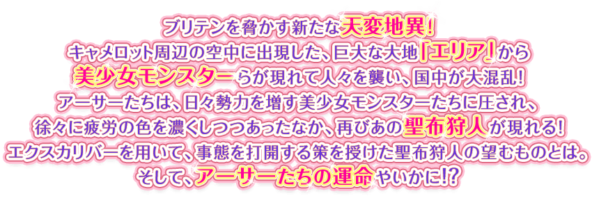 ブリテンを脅かす新たな天変地異！キャメロット周辺の空中に出現した、巨大な大地「エリア」から美少女モンスターらが現れて人々を襲い、国中が大混乱！アーサーたちは、日々勢力を増す美少女モンスターたちに圧され、徐々に疲労の色を濃くしつつあったなか、再びあの聖布狩人が現れる！エクスカリバーを用いて、事態を打開する策を授けた聖布狩人の望むものとは。そして、アーサーたちの運命やいかに！？