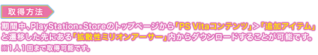 取得方法：期間中、PlayStation®StoreStoreのトップページから「PS Vitaコンテンツ」＞「追加アイテム」と遷移した先にある「拡散性ミリオンアーサー」内からダウンロードすることが可能です。※１人１回まで取得可能です。