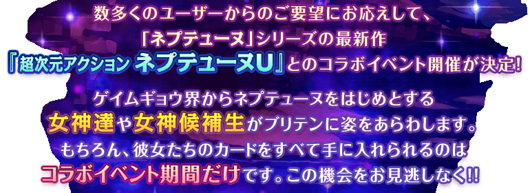 数多くのユーザーからのご要望にお応えして、「ネプテューヌ」シリーズの最新作『超次元アクション ネプテューヌＵ』とのコラボイベントが決定！ゲイムギョウ界からネプテューヌをはじめとする女神達や女神候補生がブリテンに姿をあらわします。もちろん、彼女たちのカードをすべて手に入れられるのはコラボイベント期間だけです。この機会をお見逃しなく！