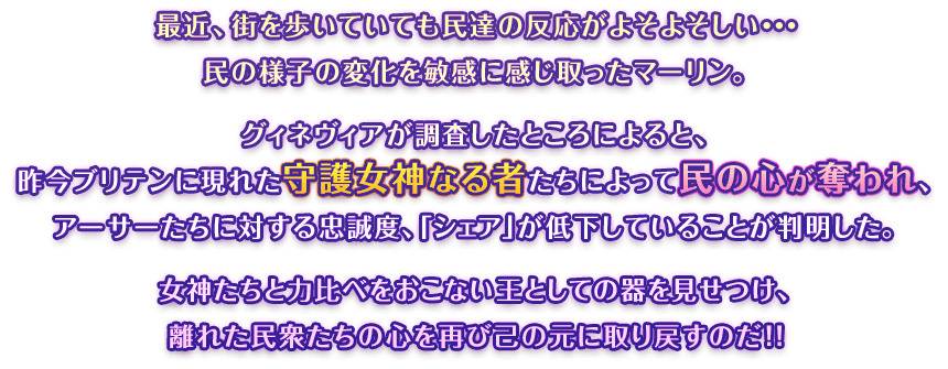 最近、街を歩いていても民達の反応がよそよそしい…民の様子の変化を敏感に感じ取ったマーリン。グィネヴィアが調査したところによると、昨今ブリテンに現れた守護女神なる者たちによって民の心が奪われ、アーサーたちに対する忠誠度、「シェア」が低下していることが判明した。女神たちと力比べをおこない王としての器を見せつけ、離れた民衆たちの心を再び己の元に取り戻すのだ！！