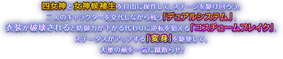 四女神と女神候補生を自由に操作して、ステージを駆け回ろう。二人のキャラクターを交代しながら戦う「デュアルシステム」、衣装が破壊されると防御力が下がる代わりに逆転を狙える「コスチュームブレイク」、ステータスがアップする「変身」を駆使して、大量の敵を一気に蹴散らせ！