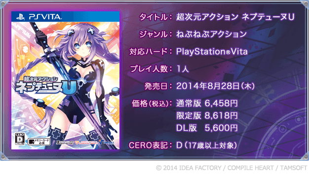 タイトル：超次元アクション ネプテューヌＵ ／ ジャンル：ねぷねぷアクション ／ 対応ハード：PlayStation®Vita ／ プレイ人数：1人 ／ 発売日：2014年8月28日（木） ／ 価格（税込）：通常版 6,458円 / 限定版 8,618円 / DL版 5,600円 ／ CERO表記:D（17歳以上対象） ／ (c) 2014 IDEA FACTORY / COMPILE HEART / TAMSOFT